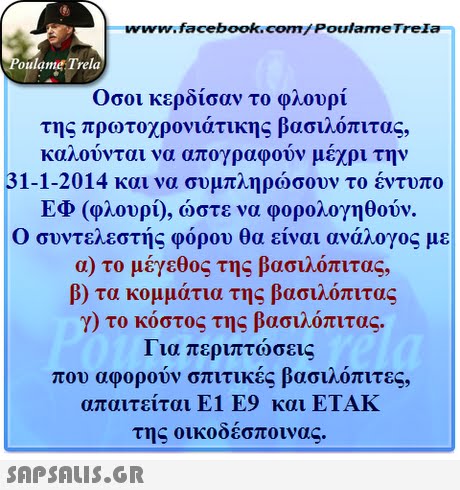 www.facebook.com/ PoulameTreIa oulame Trela Οσοι κερδισαν το φλουρί της πρωτοχρονιάτικης βασιλόπιτας, καλούνται να απογραφούν μέχρι την 31-1-2014 και να συμπληρώσουν το έντυπο ΕΦ (φλουρί), ώστε να φορολογηθούν. Ο συντελεστής φόρου θα είναι ανάλογος με α) το μέγεθος της βασιλόπιτας, β) τα κομμάτια της βασιλόπιτας γ) το κόστος της βασιλόπιτας. Για περιπτώσεις που αφορούν σπιτικές βασιλόπιτες, απαιτείται Ε1 Ε9 και ΕΤΑΚ της οικοδέσποινα 