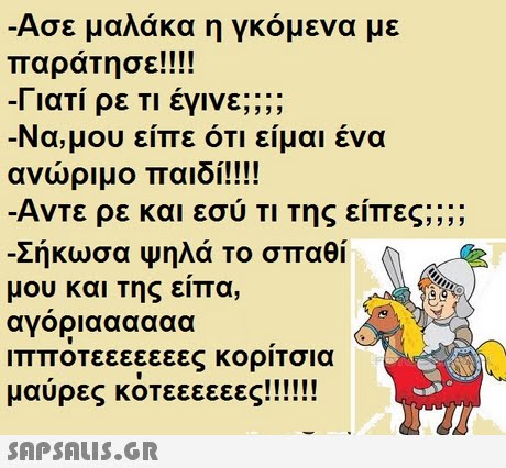 Ασε μαλάκα η γκόμενα με παράΤησε!!!! -1 ιατι ρε ΤΙ εγινε; Να, μου είπε ότι είμαι ένα ανώριμο παιδί!!!! Αντε ρε και εσύ ΤΙ Της είπες;; ;; Σήκωσα Ψηλά το σπαθί μου και της είπα, αγοριαααααα ιπποτεεεεεεες κορΙΤσια 