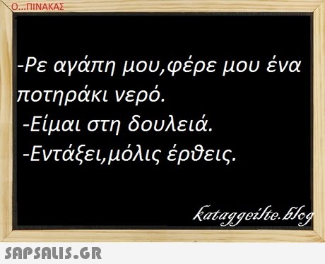 Ο ΠΙΝΑΚΑΣ -Ρε αγάπη μου,φέρε μου ένα ποτηρακι νερο. -Είμαι στη δουλειά. -Εντάξει, μόλις έρθεις.
