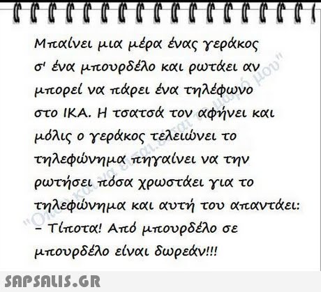 CCCCTCCCCTCCCCT Μπαίνει μια μέρα ένας γεράκος σ  ένα μπουρδέλο και ρωτάει αν μπορεί να πάρει ένα τηλέφωνο στο ΙΚΑ. Η τσατσά τον αφήνει και μόλις ο γεράκος τελειώνει το τηλεφώνημα πηγαίνει να την ρωτήσει πόσα χρωστάει για το τηλεφώνημα και αυτή του απαντάει: τίποτα! Από μπουρδέλο σε μπουρδέλο είναι δωρεάν!! 