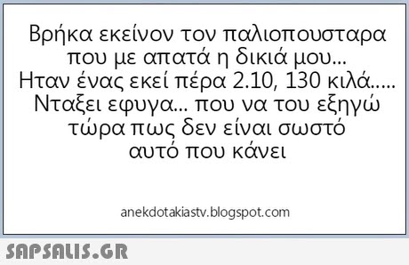 Βρήκα εκείνον τον παλιοπουσταρα που με απατά η δικιά μου. Ήταν ένας εκεί πέρα 2.10, 130 κιλά Νταξει εφυγα που να του εξηγώ τώρα πως δεν είναι σωστό αυτο που κανει anekdotakiastv.blogspot.com 