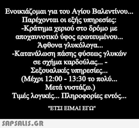 Ενοικιάζομαι για του Αγίου Βαλεντίνου Παρέχονται οι εξής υπηρεσίες: -κράτημα χεριού στο δρόμο με αποχαινοτικο ύφος ερωτευμένου Άφθονα γλυκόλογα -κατανάλωση πάσης φύσεως γλυκών σε σχήμα καρδούλας Σεξουαλικές υπηρεσίες (Μέχρι 12:00-13:30 το πολύ VOU.. Μετά νυστάζω.) Τιμές λογικές Πληροφορίες εντός ΕΤΣΙ ΕΙΜΑΙ ΕΓΩ