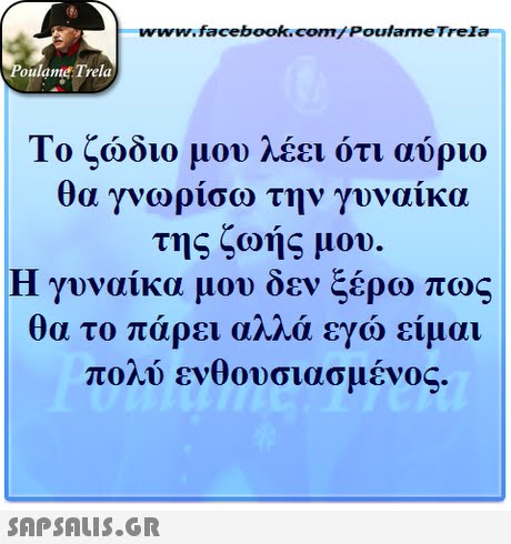 www.facebook.com/ Poulame Trela oulame Trela Το ζώδιο μου λέει ότι αύριο θα γνωρίσω την γυναίκα της ζωής μου. Η γυναίκα μου δεν ξέρω πως θα το πάρει αλλά εγώ είμαι πολύ . ενθουσιασμένος 