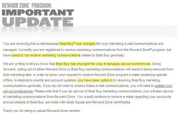 You are receiving this e-mail because Best Buy® has changed the way marketing e-mail communications are managed. Currently you are registered to receive marketing communications from the Reward Zone® program, but have opted to not receive marketing communications related to Best Buy generally.
We are writing to let you know that Best Buy has changed the way it manages opt-out preferences. Going forward, opting out of either Reward Zone or Best Buy marketing communications will result in being removed from both marketing lists. In order to honor your request to receive Reward Zone program e-mails containing special offers, invitations to events and account updates, you have been opted-in to receiving Best Buy marketing communications generally. If you do not wish to receive these e-mail communications, you will need to update your opt-out preferences. Please note that if you do opt-out of Best Buy marketing communications, you will also opt-out of marketing communications from Reward Zone. You would continue to receive e-mails regarding your accounts and purchases at Best Buy, services with Geek Squad and Reward Zone certificates.
Thank you for being a valued Reward Zone member.