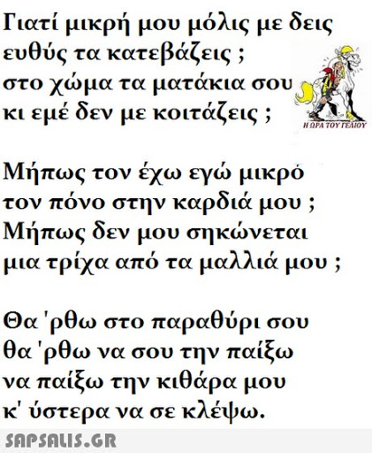 Γιατί μικρή μου μόλις με δεις ευθύς τα κατεβάζεις ; στο χωμα τα ματακια σου κι εμέ δεν με κοιτάζεις ; Η ΩΡΑ ΤΟΥ ΓΕΛΙΟΥ Μήπως τον έχω εγώ μικρό τον πόνο στην καρδιά μου Μήπως δεν μου σηκώνεται μ ια τρίχα από τα μαλλιά μου ; Θα  ρθω στο παραθύρι σου θα  ρθω να σου την παίξω να παίξω την κιθάρα μου κ ύστερα να σε κλέψω 