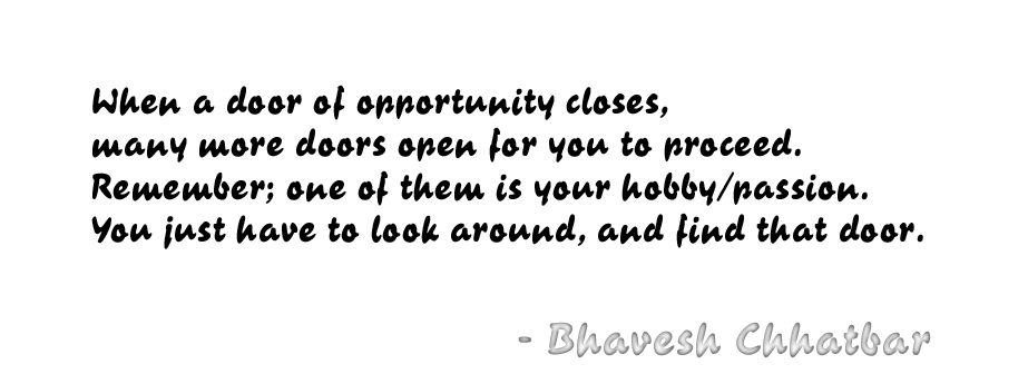 When a door of opportunity closes, many more doors open for you to proceed. Remember; one of them is your hobby/passion. You just have to look around, and find that door. - Bhavesh Chhatbar