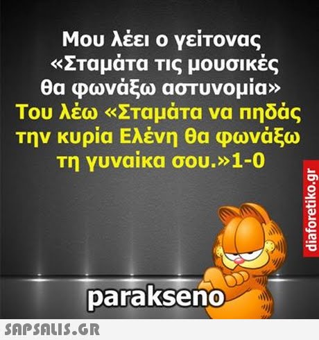 Μου λέει ο γείτονας «Σταμάτα Τις μουσικές θα φωνάξω αστυνομία» Του λέω «Σταμάτα να πηδάς την κυρία Ελένη θα φωνάξω Τη γυναίκα σου.» 1-0 parakseno 