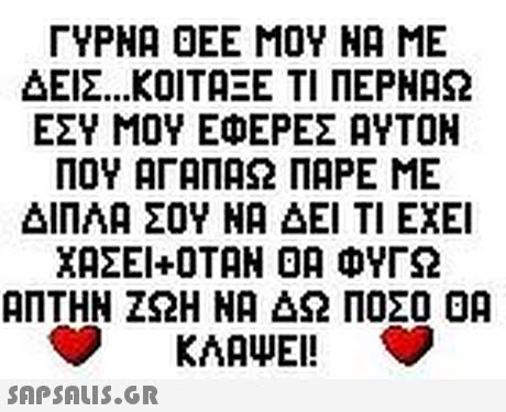 ΓΥΡΝΑ ΟΕΕ ΜΟΥ ΝΑ ΜΕ ΔΕΙΣ ΚΟΙΤΑΞΕ ΤΙ ΠΕΡΝΑΩ ΕΣΥ ΜΟΥ ΕΦΕΡΕΣ ΑΥΤΟΝ ΠΟΥ ΑΓΑΠΑΩ ΠΑΡΕ ΜΕ ΔΙΠΛΑ ΣΟΥ ΝΑ ΔΕΙ ΤΙ ΕΧΕΙ ΧΑΣΕΙ+ΟΤΑΝ ΟΑ ΦΥΓΩ ΑΠΤΗΝ ΖΩΗ ΝΑ ΔΩ ΠΟΣΟ ΟΑ KAAWE! 