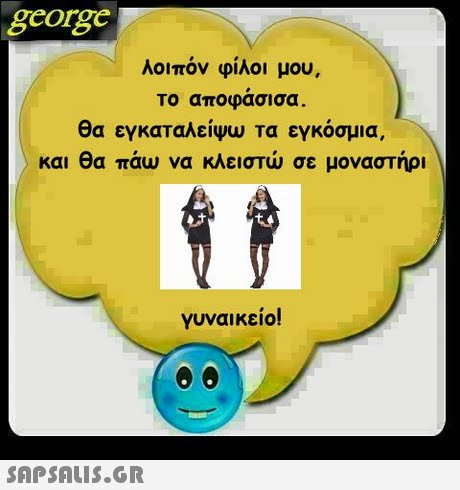george λοιπόν φίλοι μου, Το αποφασισα. θα εγκαταλείψω τα εγκόσμια, και θα πάω να κλειστώ σε μοναστήρι γυναικείο! 