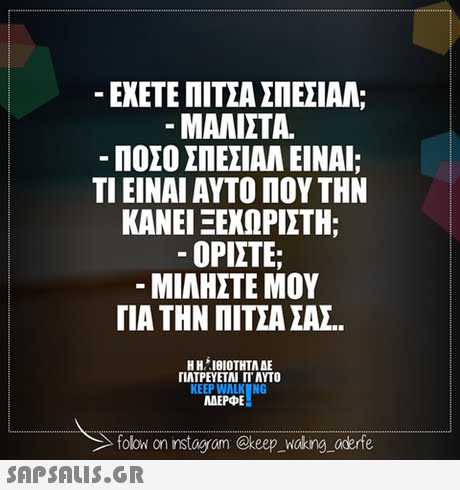-ΕΧΕΤΕ ΠΙΤΣΑ ΣΠΕΣΙΑΛ; -ΜΑΛΙΣΤΑ. ΠΟΣΟ ΣΠΕΣΙΑΛ ΕΙΝΑΙ; ΤΙ ΕΙΝΑΙ ΑΥΤΟ ΠΟΥ ΤΗΝ ΚΑΝΕΙ ΞΕΧΩΡΙΣΤΗ; -ΟΡΙΣΤΕ; ΜΙΛΗΣΤΕ ΜΟΥ ΓΙΑ ΤΗΝ ΠΙΤΣΑ ΣΑΣ. ΠΛΤΡΕΥΕΤΑΙ ΓΙ ΑΥΤΟ KEEP WALK NG MAEPE folowi on instagrom @keep Waking aderfe