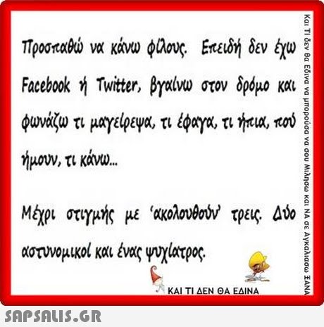 Τροσπαρώ να κάνω φαους. Επειδή δεν έχω Facebook ή Twitter, βγαίνω στον δρόμο και φ έφογο, τι hua, πού ωναςω τι μαγείρεμα, τι ήμουν, τι κάνο Μίχρ στημής με  ακολονθούν τρεις Δύο αστυνομικοι και ένας yvX1οτρος. ΚΑΙ ΤΙ ΔΕΝ ΘΑ ΕΔΙΝΑ 