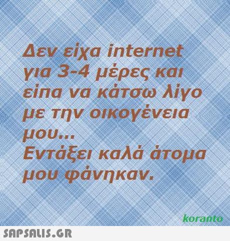 Δεν ειχα internet για 3-4 μέρες και eina να κάτσω λίγο με Την οΙΚΟΥενεια μου Εντάξει καλά άτομα μου φάνηκαν. koranteo 