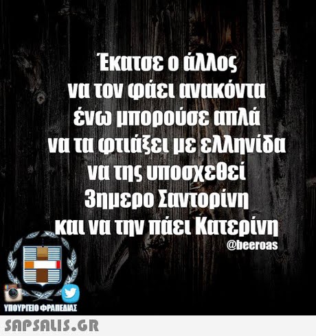 Εκατσε ο άλλος να τον φάει ονυκόντα ένω μπορούσε απλά να τα φτιάξει με ελληνίδα να της υποσχεθεί 3ημερο Σαντορίνη οκυι να την παει Κατερίνη @beeroas ΥΠΟΥΡΓΕΙΟ ΦΡΑΠΕΝΑΣ SAPSAIS.GR