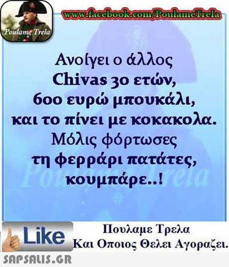 www.facebook.com Poulamerela oulamet Trela Ανο/γει ο άλλος Chivas 30 ετών, 600 ευρώ μπουκάλι, και το πίνει με κοκακολα Μόλις φόρτωσες τη φερράρι πατάτες, κουμπάρε..! Πουλαμε Τρελα Like Και Όποιος Θελει Αγοραζει.