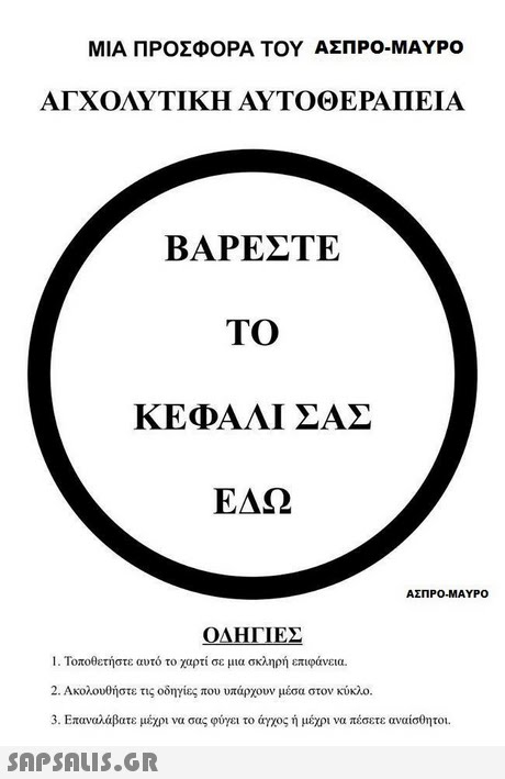 ΜΙΑ ΠΡΟΣΦΟΡΑ ΤΟΥ ΑΣΠΡΟ-ΜΑΥΡΟ ΑΓΧΟΛΥΤΙΚΗ ΑΥΤΟΘΕΡΑΠΕΙΑ ΒΑΡΕΣΤΕ TO ΚΕΦΑΛΙ ΣΑΣ ΕΔΩ ΑΣΠΡΟ-ΜΑΥΡΟ ΟΔΗΓΙΕΣ 1 . Τοποθετήστε αυτό το χαρτί σε μια σκληρή επιφάνεια. 2. Ακολουθήστε τις οδηγίες που υπάρχουν μεσα στον κύκλο. 3. Επαναλάβατε μέχρι να σας φύγει το άγχος ή μέχρι να πέσετε αναίσθητοι. SnPSALIs.GR