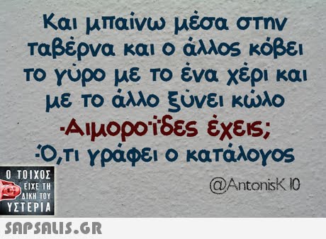 Και μπαίνω μέσα στην ταβέρνα και ο άλλος κόβει To Yupo με το ένα χέρι και με το άλλο ξύνει κωλο Αιμοροίδες έχεις; Ο,ΤΙ Υράφει ο κατάλογοs Ο ΤΟΙΧΟΣ @AntonisKO ΕΙΧΕ ΤΗ ΥΣΤΕΡΙΑ 