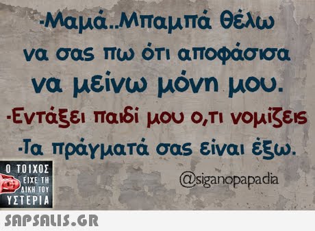 Μαμά,Μπαμπά θέλω να σαs πω οτι αποφασισα να μείνω μόνη μου. Εντάξει παιδί μου Ο,ΤΙ νομίζεις -Τα πραγματά σας είναι έξω.  ΥΣΤΕΡΙΑ @siganopapadia 