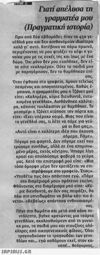 Γιατί απέλυσα τη Υραμματέα μου (Πραγρατϊκή ) ιστορια Πριν από δύο εβδομάδες ήταν τα 45α Ye νέολιά μου και δεν αισθανόμουν ιδιαίτερα καλά γι  αυτό. Κατέβηκα να πάρω mpwd, περιμένοντας να μου φτιάξει το κέφι η Yu ναίκα μου με τις ευχές της και σως με ένα δώρο. Οχι μόνο δεν μου ευχήθηκε, δεν εί πε ούτε καλημέρα. Ούτε τα παιδιά μου με παρηγόρησαν, δεν το θυμήθηκαν επί σης. Οταν έφθασα στο γραφείο, ήμουν τελείως πεσμένος και απογοητευμένος. Καθώς έ μπαινο, η γραμματέας μου η Τζάνετ μου είπε: «Καλημέρα, κύριε διευθυντά, ευτυ χισμένα γεν£8λιο». Αισθάνθηκα καλύτε ρα, κάποιος τουλάχιστον με θυμήθηκε. Το μεσημέρι η Τζάνετ χτύπησε την πόρτα και είπε: Εχει υπέροχο καιρό. Μιας που είναι τα Υενέθλιά σας, 