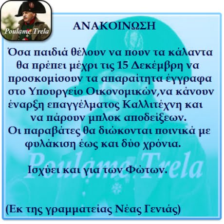 ΑΝΑΚΟΙΝΩΣΗ oulame Trela Οσα παιδιά θέλουν να πουν τα κάλαντα θα πρέπει μέχρι τις 15 Δεκέμβρη να Προσκομισουν τα αΠαραιτητα εγγραφα στο Υπουργείο Οικονομικών,να κάνουν έναρξη επαγγέλματος Καλλιτέχνη και να Πάρουν μπλοκ αΠοδείξεων. Οι παραβάτες θα διώκονται Ποινικά με φυλάκιση έως και δύο χρόνια. PoubameTrela Ισχύει και για των Φώτων. (Εκ της γραμματείας Νέας Γενιάς)