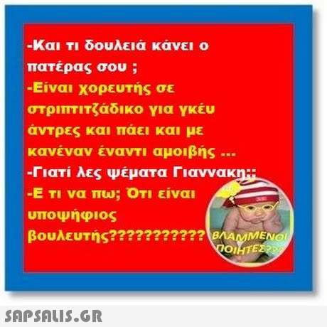 -Και Τι δουλειά κάνει ο πατέρας σου ; -Είναι χορευτής σε στριπτιτζάδικο για YKEU άντρες και πάει και με κανέναν έναντι αμοιβής .. -Γιατί λες ψέματα Γιαννακη.. -Ε Τι να πω; ΟΤΙ είναι υποψηφιος βουλευτής??????????? BAVMENOI 01 