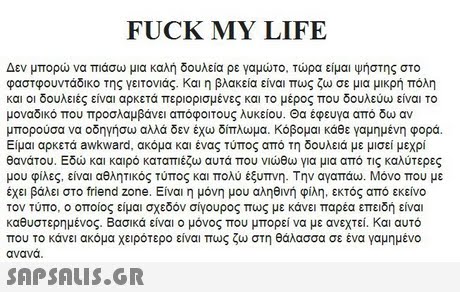 FUCK MY LIFE Δεν μπορώ να πιάσω μια καλή δουλεια ρε γαμώτο. Τώρα είμαι ψήστης στο φαστφουντάδικο της γειτονιάς, και η βλακεία είναι πως ζω σε μια μικρή πόλη και οι δουλειές είναι αρκετά περιορισμένες και το μέρος που δουλεύω είναι το μοναδικό που προσλαμβάνει απόφοιτους λυκείου. Θα έφευγα από δω αν μπορούσα να οδηγήσω αλλά δεν έχώ δίπλωμα. Κόβομαι κάθε γαμημένη φορά. Είμαι αρκετά awkward, ακόμα και ένας τύπος από τη δουλειά με μισεί μεχρί θανάτου. Εδώ και καιρό καταπιέζω αυτά που νιώθω για μια από τις καλύτερες μου φίλες, είναι αθλητικός τύπος και πολύ έξυπνη. Την αγαπάω. Μόνο που με έχει βάλει στο friend zone. Είναι η μόνη μου αληθινή φίλη, εκτός από εκείνο τον Τύπο, οποίος είμαι σχεδόν σίγουρος πως με κάνει παρέα επειδή είναι καθυστερημένος. Βασικά είναι ο μόνος που μπορεί να με ανεχτεί.