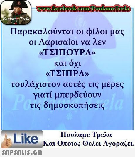 oulame Trela Παρακαλούνται οι φίλοι μας οι Λαρισαίοι να λεν «ΤΣΙΠΟΥΡΑ» και όχι «ΤΣΙΠΡΑ» τουλάχιστον αυτές τις μέρες γιατί μπερδεύουν τις δημοσκοπήσεις Like κ Πουλαμε Τρελα αι Οποιος Θελει Αγοραζει. 