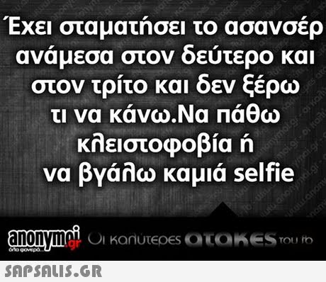 Εχει σταματησει το ασανσερ ανάμεσα στον δεύ τερο και στον τρίτο και δεν ξέρω τι να κάνω.Na Πάθω κλειστοφοβία ή να βγάλω καμιά selfie