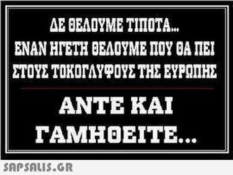 ΔΕ ΘΕΛΟΥΜΕ ΤΙΠΟΤΑ ΕΝΑΝ ΗΓΕΤΗ ΘΕΛΟΥΜΕ ΠΟΥ ΘΑ ΠΕΙ ΣΤΟΥΣ ΤΟΚΟΓΑΥΡΟΥΣ ΤΗΣ ΕΥΡΩΠΗΣ ΑΝΤΕ ΚΑΙ ΓΑΜΗΘΕΙΤΕ. SAPSAUS.GR