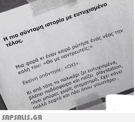 Η no σύντομη ιστορία με ευτυχισμένο τέλος. Μια φορά κι έναν καιρό ρώτησε ένας νέος Την καλή Του: «Θα με παντρευτείς;» Εκείνη απαντησε: «ΟΧΙ». Κι από τότε το Παλικάρι ζει ευτυχισμένα, βλέπει Ποδόσφαιρο και na1ζει, playstation, Πίνει μηύρες χωρίς σταματημό, έχει κάνει ηολλ λεφτά και ηάει onou γουστάρει