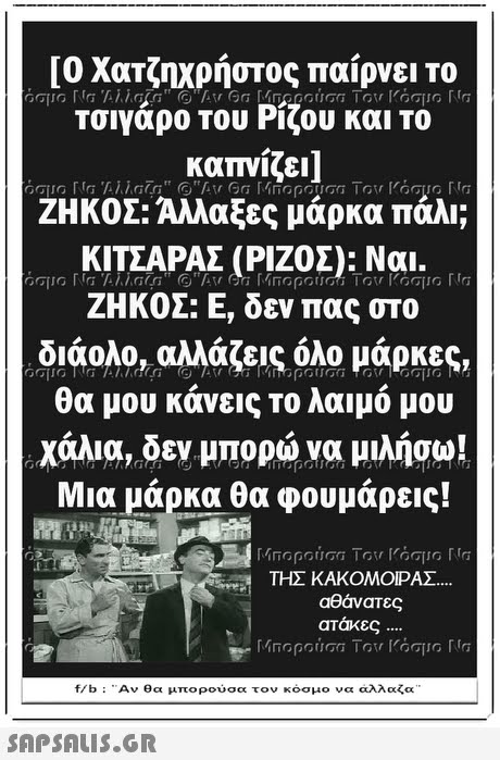 [Ο Χατζηχρήστος παίρνει το τσιγάρο του Ρίζου και το καπνίζει ] ΖΗΚΟΣ: Αλλαξες μάρκα πάλι; ΚΙΤΣΑΡΑΣ (ΡΙΖΟΣ): Ναι. ΖΗΚΟΣ: Ε, δεν πας στο διάολο, αλλάζεις όλο μάρκες, θα μου κάνεις το λαιμό μου χάλια, δεν μπορώ να μιλήσω! Μια μάρκα θα φουμάρεις! ΤΗΣ ΚΑΚΟΜΟΙΡΑΣ αθάνατες ατάκες f/b : -Αν θα μπορούσα τον κόσμο να αλλαζα 
