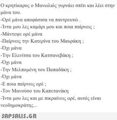 Ο κρητίκαρος ο Μανωλιός γυρνάει σπίτι και λέει στην μάνα του. -Ορέ μάνα αποφάσισα να παντρευτώ -Ίντα μου λες καμάρι μου και ποια παίρνεις ; -Μάντεψε ορέ μάνα Παίρνεις την Κατερίνα του Μαυράκη ; -Οχι μάνα -Την Ελενίτσα του Κατσανεβάκη : -Οχι μάνα -Την Μελπομένη του Παπαδάκη ; Οχι μάνα Ε ποια παίρνεις ορέ ; -Τον Μανούσο του Καπετανάκη -Ίντα μου λες και με πικραίνεις ορέ, αυτός είναι νεοδημοκράτης 