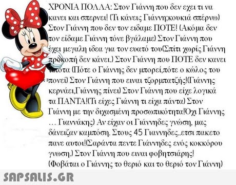 ΧΡΟΝΙΑ ΠΟΛΛΑ: Στον Γιάννη που δεν εχει τι να κανει και στερνει! (Τι κάνεις Γιάννη;κουκιά στέρνο) Στον Γιάννη που δεν τον ειδαμε ΠΟΤΕ! Ακόμα δεν τον είδαμε Γιάννη τόνε βγάλαμε) Στον Γιάννη που έχει μεγαλη ιδεα για τον ευατό του(Σπίτι χορίς Γιάννη προκοπή δεν κάνει.) Στον Γιάννη που ΠΟΤΕ δεν κανει τα (Πότε ο Γιάννης δεν μπορεί,πότε ο κώλος του τονει) Στον Γιάννη που ειναι τρρμπατζής!(Γιάννης κερνάει,Γιάννης πίνει) Στον Γιάννη που είχε λογικά τα ΠΑΝΤΑ !(Τι είχες Γιάννη τι είχα πάντα) Στον Γιάννη με την διχασμένη προσο)πικότητα!Οχι Γιάννης Γιαννάκης) Αν είχαν οι Γιάννηδες γνώση, μας δάνειζαν καμπόση. Στους 45 Γιαννηδες-ετσι πακετο πανε αυτοι !(Σαράντα πεντε Γιάννηδες ενός κοκκόρου γνοση) Στον Γιάννη που ειναι φοβητσιάρης! (Ιοβάται ο Γιάννης το θεριό και το θεριό τον Γιάννη) 