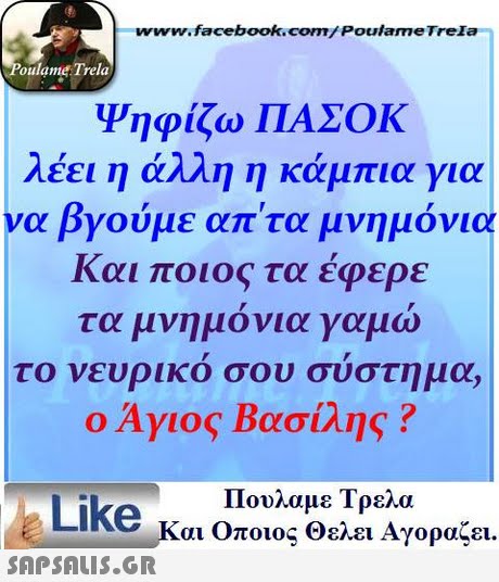 www.facebook.com/Poulame Trela oulame Trela Ψηφίζω ΠΑΣΟΚ λέει η άλλη η κάμπια για να βγούμε απ τα μνημόνια Και ποιος τα έφερε τα μνημονια γαμω το νευρικο σου συστημα, ο Άγιος Βασίλης ? Πουλαμε Τρελά Like και Οποιος Θελει Αγοραζει. 