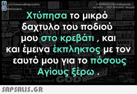.com/keepwakingnoidiots aNOtoiiots Η ΗΑΑότητα εαν γιατρο.rai pa ouro KEEP WALKING αδερφέ! Χτύπησα το μικρό δαχτυλο του ποδιού μου στο κρεβάτι , και και έμεινα έκπληκτος με τον εαυτο μου για ΤΟ Ποσους Αγίους ξέρω . AMONG WAS TH For 