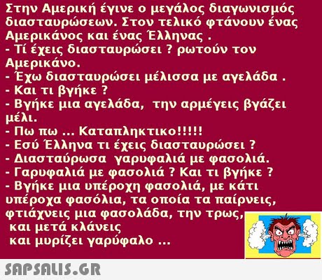 Στην Αμερική έγινε ο μεγάλος διαγωνισμός διασταυρώσεων. Στον τελικό φτάνουν ένας Αμερικάνος και ένας Έλληνας . -Τι έχεις διασταυρώσει ? ρωτούν τον Αμερικάνο. -Έχω διασταυρώσει μέλισσα με αγελάδα -Και τι βγήκε ? -Βγήκε μια αγελάδα, την αρμέγεις βγάζει μέλι. ταπληκτικο!! Εσύ Έλληνα τι έχεις διασταυρώσει ? Διασταύρωσα γαρυφαλιά με φασολιά. Γαρυφαλιά με φασολιά ? Και τι βγήκε ? -Βγήκε μια υπέροχη φασολιά, με κάτι υπέροχα φασόλια, τα οποία τα παίρνεις, φτιάχνεις μια φασολάδα, την τρως, και μετά κλάνεις και μυρίζει γαρύφαλο 