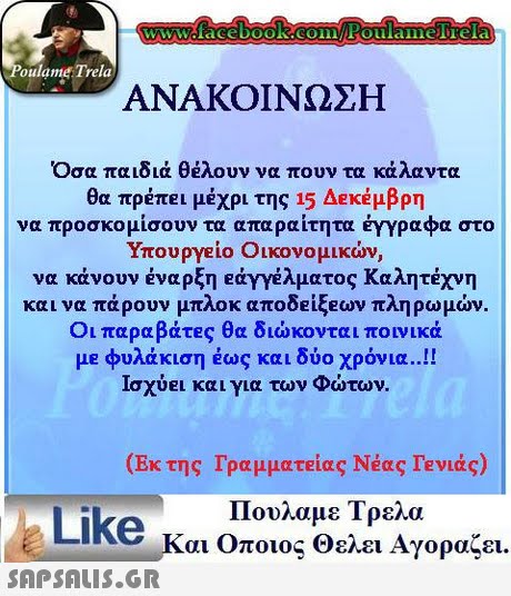 WwWcfacebooK.COinEoulaimelTela oulame Trela ΑΝΑΚΟΙΝΩΣΗ Οσα παιδιά θέλουν να πουν τα κάλαντα θα πρέπει μέχρι της 15 Δεκέμβρη να προσκομίσουν τα απαραίτητα έγγραφα στο Υπουργείο Οικονομικών, να κάνουν έναρξη ety γέλματος Καλητέχνη και να πάρουν μπλοκ αποδειξεων πληρωμών. Οι παραβάτες θα διώκονται ποινικά μe φυλάκιση έως και δύο χρόνια..!! ισχύει και για των Φώτων. (Εκ της Γραμματείας Νέας ΓΕνιάς) Like n Πουλαμε Τρελα αι Οποιος Θελει Αγοραζει. 