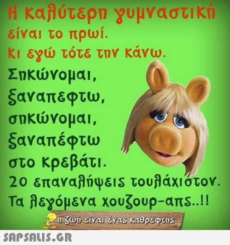 Η καλάτερο γυμναστικη είναι το πρωί. Κι εΥώ τότε την κάνω. Σηκώνομαι, ξαναπεφτυ), σηκώνομαι , ξαναπέφτω στο κρεβάτι 20 επαναλάψει s τουλάχιστον. τα λε,όμενα χουζουρ-ans..!! 