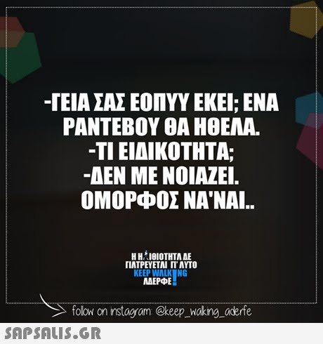 -ΓΕΙΑ ΣΑΣ ΕΟΠΥΥ ΕΚΕΙ; ΕΝΑ ΡΑΝΤΕΒΟΥ ΘΑ ΗΘΕΛΑ. -ΤΙ ΕΙΔΙΚΟΤΗΤΑ; -ΔΕΝ ΜΕ ΝΟΙΑΖΕΙ. ΟΜΟΡΦΟΣ ΝΑ ΝΑΙ.. Η ΗΊΘΙΟΤΗΤΑ ΔΕ ΓΙΑΤΡΕΥΕΤΑΙ Π. AYTO KEEP WALK NG ΜΕΡΦΕ folow on instogram @keep _Wokng aderfe