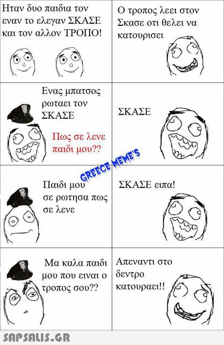 Ήταν δυο παιδια τον εναν το ελεγαν ΣΚΑΣΕ και τον αλλον ΤΡΟΠΟΙ Ο τροπος λεει στον ! Σκασε οτι θελει να κατουρισε Ενας μπατσος ρωταει τον ΣΚΑΣΕ ΣΚΑΣΕ Πως σε λενε παιδι μου?? Παιδι μου σε ρωτησα πως σε λενε ΣΚΑΣΕ ειπα! Μα καλα παιδι Απεναντι στο μου που ειναι ο | δεντρο τροπος σου?? | κατουραει!! 