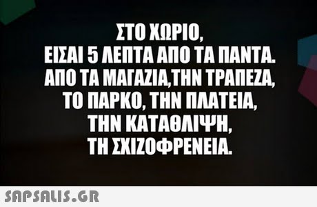 ΣΤΟ ΧΩΡΙΟ, ΕΙΣΑΙ 5 ΛΕΠΤΑ ΑΠΟ ΤΑ ΠΑΝΤΑ. ΑΠΟ ΤΑ ΜΑΓΑΖΙΑ,ΤΗΝ ΤΡΑΠΕΖΑ. ΤΟ ΠΑΡΚΟ, ΤΗΝ ΠΛΑΤΕΙΑ, ΤΗΝ ΚΑΤΑΘΛΙΨΗ, ΤΗ ΣΧΙΖΟΦΡΕΝΕΙΑ. 