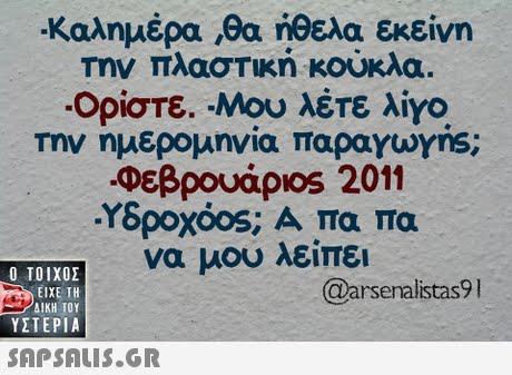 Καλημέρα ,θα ηθελα εκείνη Την πλαστική κούκλα. -Ορίστε. Μου λέτε λίγο Την ημερομηνία παραγυ yns; Φεβρουάριοs 2011 Υδροχόος; Α πα πα να μου λείπει Ο ΤΟΙΧΟΣ @arsenalistas9 ΕΙΧΕ ΤΗ ΥΣΤΕΡΙΑ 