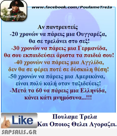 www.facebook.com/ Poulame Trela oulame Trela Αν παντρευτείς -20 χρονών να πάρεις μια Ουγγαρέζα, θα σε τρελάνει στο σεξ! -30 χρονών να πάρεις μια Γερμανίδα, θα σου εκπαιδεύσει άριστα τα παιδιά σου! -40 χρονών να πάρεις μια Αγγλίδα, δεν θα σε φέρει ποτέ σε δύσκολη θέση! -50 χρονών να πάρεις μια Αμερικάνα. είναι πολύ καλή οταν ταξιδεύεις! Μετά τα 60 να πάρεις μια Ελληνίδα, κάνει κάτι μνημόσυνα  Πουλαμε Τρελά Like και Οποιος θελει Αγοραζει. 