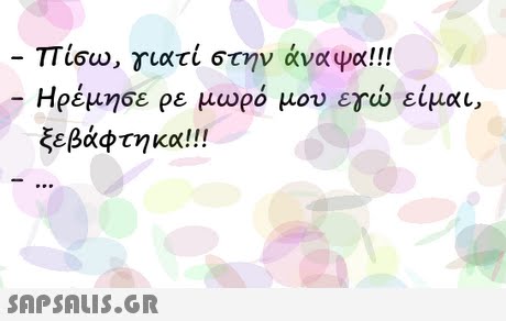πισω, γιατί στην άναψα! !! Ηρέμησε ρε μωρό μου εγώ είμαι, ξεβάφτηκα!! 