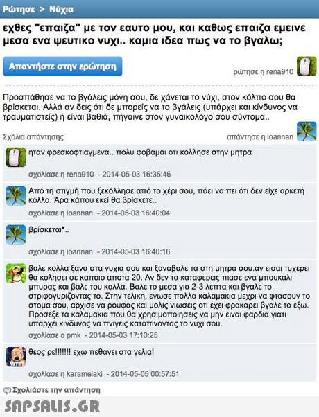 Ρώτησε   Νύχια εχθες επαιζα με τον εαυτο μου, και καθως επαιζα εμεινε μεσα ενα ψευτικο νυχι.. καμια ιδεα πως να το βγαλω; Απαντήστε στην ερώτηση ρώτησε η rena9 10 Προσπάθησε να το βγάλεις μόνη σου, δε χάνεται το νύχι, στον κόλπο σου θα βρίσκεται. Αλλά αν δεις ότι δε μπορείς να το βγάλεις (υπάρχει και κίνδυνος να τραυματιστείς) ή είναι βαθιά, πήγαινε στον γυναικολόγο σου σύντομα. Σχόλια απάντησης απάντησε η ioannan ηταν φρεσκοφτιαγμενα. Ττολυ φοβαμαι οτι κολλησε στην μητρα σχολίασε η rena10-2014-05-03 16:35:46 Από τη στιγμή που ξεκόλλησε από το χέρι σου, πάει να πει ότι δεν είχε αρκετή κόλλα. Αρα κάπου εκεί θα βρίσκετε σχολίασε η ioannan -2014-05-03 16:40:04 βρίσκεται. σχολίασε η ioannan-2014-05-03 16:40:16 βαλε κολλα ξανα στα νυχια σου και ξαναβαλε τα στη μητρα σου.αν εισαι τυχερε θα κολησει σε καποιο αποτα 20 . Αν δεν τα καταφερεις πιασε ενα μπουκαλι μπυρας και βαλ