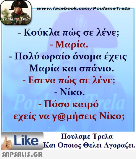 www.facebook.com/ Poulame Trela oulame Trela Κούκλα πώς σε λένε; Μαρία. Πολύ ωραίο όνομα έχεις Μαρία και σπάνιο Εσενα πώς σε λένε; Νίκο. Πόσο καιρό εχεις να γ@μήσεις Νίκο; Πουλαμε Τρελά Like και Οποιος θελει Αγοραζει. 