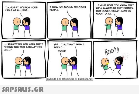 I JUST HOPE TOU KNOW THAT WE LL ALWAYS BE BEST FRIENDS TOU REALLY, REALLY MEAN SO MUCH TO ME I M SORRY, IT S NOT TOUR FAULT AT ALL, BUT. I THINK WE SHOULD SEE OTHER PEOPLE REALLT? DO YOU MEAN THAT? WOULD YOU TAKE A BULLET FOR ME ? YES... I ACTUALLT THINK I WOULD SWEET Cyanide and Happiness Explosm.net 